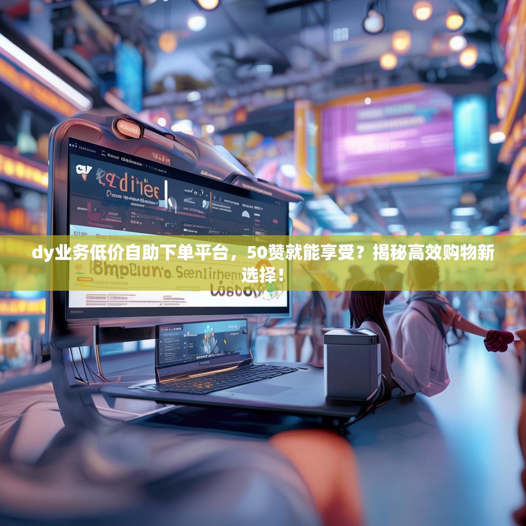 dy业务低价自助下单平台，50赞就能享受？揭秘高效购物新选择！